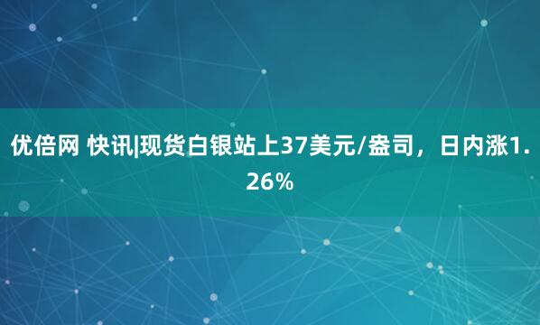 优倍网 快讯|现货白银站上37美元/盎司，日内涨1.26%