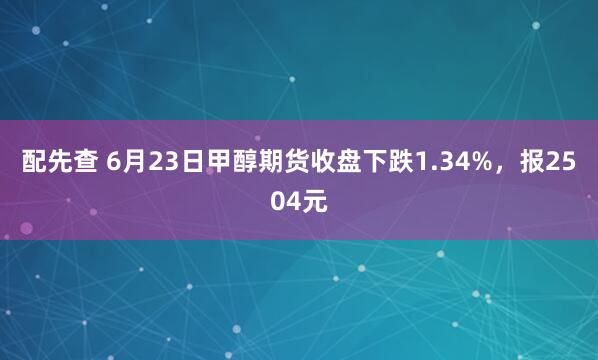配先查 6月23日甲醇期货收盘下跌1.34%，报2504元