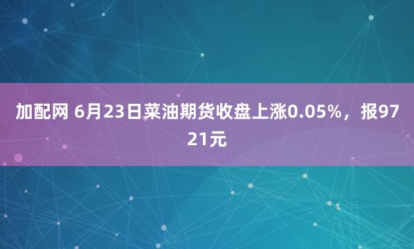 加配网 6月23日菜油期货收盘上涨0.05%，报9721元